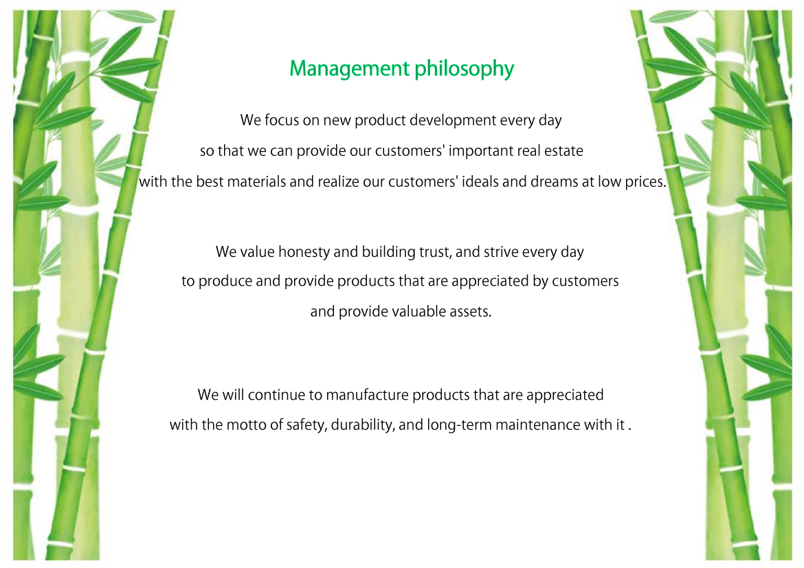 We focus on new product development every day so that we can provide our customers' important real estate with the best materials and realize our customers' ideals and dreams at low prices.We value honesty and building trust, and strive every day to produce and provide products that are appreciated by customers and provide valuable assets.We will continue to manufacture products that are appreciated with the motto of safety, durability, and long-term maintenance with it.