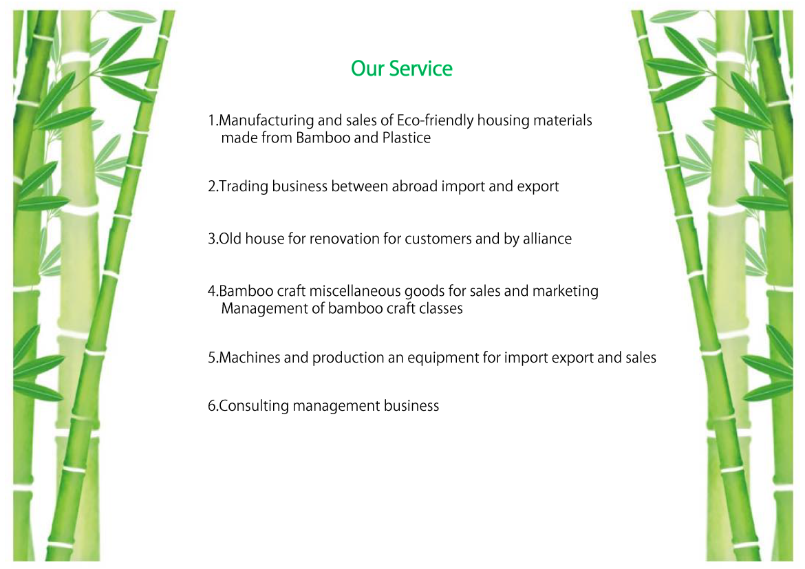 Our Service 1.Manufacturing and sales of Eco-friendly housing materials made from Bamboo and Plastic
2.Trading business between abroad import and export
3.Old house for renovation for customers and by alliance
4,Bamboo craft miscellaneous goods for sales and marketing Management of bamboo craft classes
5.Machines and production an equipment for import export and sales
6.Consulting management business 