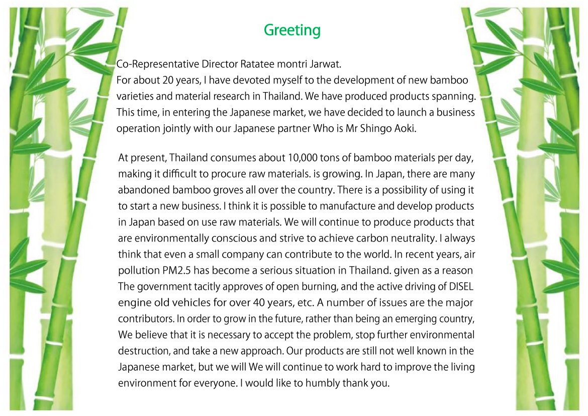 Co-Representative Director Ratatee montri Jarwat. For about 20 years, I have devoted myself to the development of new bamboo varieties and material research in Thailand. We have produced products spanning. This time, in entering the Japanese market, we have decided to launch a business operation jointly with our Japanese partner Who is Mr Shingo Aoki.
At present, Thailand consumes about 10,000 tons of bamboo materials per day, making it difficult to procure raw materials. is growing. In Japan, there are many abandoned bamboo groves all over the country. There is a possibility of using it to start a new business. I think it is possible to manufacture and develop products in Japan based on use raw materials. We will continue to produce products that are environmentally conscious and strive to achieve carbon neutrality. I always think that even a small company can contribute to the world. In recent years, air pollution PM2.5 has become a serious situation in Thailand. given as a reason The government tacitly approves of open burning, and the active driving of DISEL engine old vehicles for over 40 years, etc. A number of issues are the major contributors. In order to grow in the future, rather than being an emerging country, We believe that it is necessary to accept the problem, stop further environmental destruction, and take a new approach. Our products are still not well known in the Japanese market, but we will We will continue to work hard to improve the living environment for everyone. I would like to humbly thank you.