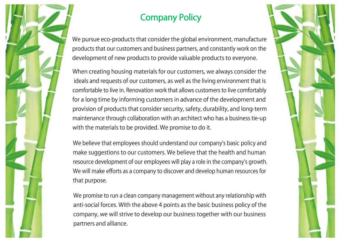 Company Policy
We pursue eco-products that consider the global environment, manufacture products that our customers and business partners, and constantly work on the development of new products to provide valuable products to everyone.
When creating housing materials for our customers, we always consider the ideals and requests of our customers, as well as the living environment that is comfortable to live in. Renovation work that allows customers to live comfortably for a long time by informing customers in advance of the development and provision of products that consider security, safety, durability, and long-term maintenance through collaboration with an architect who has a business tie-up with the materials to be provided. We promise to do it.
We believe that employees should understand our company's basic policy and make suggestions to our customers. We believe that the health and human resource development of our employees will play a role in the company's growth. We will make efforts as a company to discover and develop human resources for that purpose.
We promise to run a clean company management without any relationship with anti-social forces. With the above 4 points as the basic business policy of the company, we will strive to develop our business together with our business partners and alliance.
